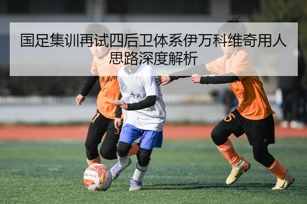 国足集训再试四后卫体系伊万科维奇用人思路深度解析