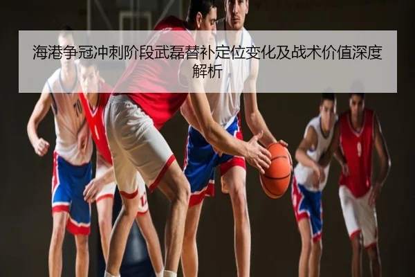 海港争冠冲刺阶段武磊替补定位变化及战术价值深度解析