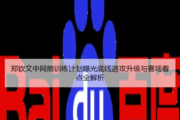 郑钦文中网前训练计划曝光底线进攻升级与赛场看点全解析